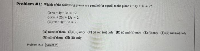 Problem #1: Which of the following planes are parallel (or equal) to the plane x + 4y + 3z = 2?
(1)-x-4y-3z = -2
(11) 5x + 20y + 15z = 2
(iii)-x-4y-32= 2
(A) none of them (B) (iii) only (C) (i) and (iii) only (D) (i) and (ii) only (E) (1) only (F) (ii) and (iii) only
(G) all of them (H) (ii) only
Select
Problem #1: