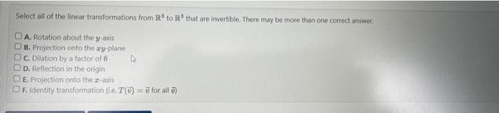Select all of the linear transformations from R³ to R³ that are invertible. There may be more than one correct answer.
DA. Rotation about the y-axis
B. Projection onto the ay-plane
c. Dilation by a factor of 6
D. Reflection in the origin
E. Projection onto the z-axis
OF. Identity transformation (ue. T() = for all )
4