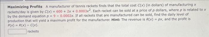 Maximizing Profits A manufacturer of tennis rackets finds that the total cost C(x) (in dollars) of manufacturing x
rackets/day is given by C(x) = 600 + 2x + 0.0003x2. Each racket can be sold at a price of p dollars, where p is related to x
by the demand equation p = 9 -0.0002x. If all rackets that are manufactured can be sold, find the daily level of
production that will yield a maximum profit for the manufacturer. Hint: The revenue is R(x) = px, and the profit is
P(x) = R(x) C(x).
rackets