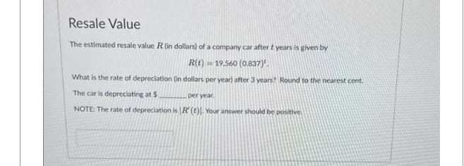 Resale Value
The estimated resale value R (in dollars) of a company car after t years is given by
= 19,560 (0.837).
What is the rate of depreciation (in dollars per year) after 3 years? Round to the nearest cent.
The car is depreciating at $
per year.
NOTE: The rate of depreciation is R' (t). Your answer should be positive.
R(t)