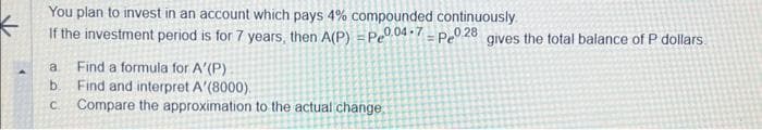 You plan to invest in an account which pays 4% compounded continuously.
If the investment period is for 7 years, then A(P) = Pe0.04-7-Pe028 gives the total balance of P dollars.
a Find a formula for A'(P)
Find and interpret A'(8000)
b.
c. Compare the approximation to the actual change..