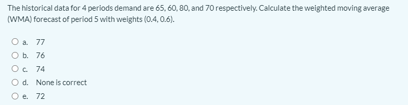 The historical data for 4 periods demand are 65, 60, 80, and 70 respectively. Calculate the weighted moving average
(WMA) forecast of period 5 with weights (0.4, 0.6).
a. 77
O b. 76
О с. 74
O d. None is correct
е. 72
