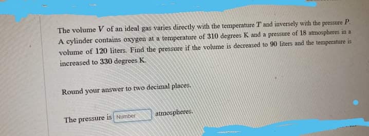 The volume V of an ideal gas varies directly with the temperature T and inversely with the pressure P.
A cylinder contains oxygen at a temperature of 310 degrees K and a pressure of 18 atmospheres in a
volume of 120 liters. Find the pressure if the volume is decreased to 90 liters and the temperature is
increased to 330 degrees K.
Round your answer to two decimal places.
atmospheres.
The pressure is Number