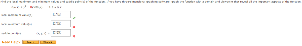 Find the local maximum and minimum values and saddle point(s) of the function. If you have three-dimensional graphing software, graph the function with a domain and viewpoint that reveal all the important aspects of the function.
f(x, y) = y2 – 8y cos(x),
-1 sxS7
local maximum value(s)
DNE
local minimum value(s)
DNE
saddle point(s)
(x, y, f) =| DNE
Need Help?
Watch It
Read It
