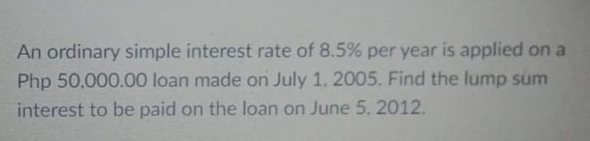 An ordinary simple interest rate of 8.5% per year is applied on a
Php 50.000.00 loan made on July 1. 2005. Find the lump sum
interest to be paid on the loan on June 5, 2012.
