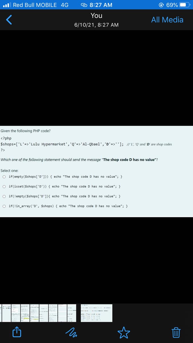 .ul Red Bull MOBILE 4G
© 8:27 AM
© 69%
You
All Media
6/10/21, 8:27 AM
Given the following PHP code?
<?php
$shops=['L'=>'Lulu Hypermarket','Q'=>'Al-Qbael', 'D'=>'']; //L, 'Q' and 'D' are shop codes
?>
Which one of the following statement should send the message "The shop code
has no value"?
Select one:
O if(empty($shops['D'])) { echo "The shop code D has no value"; }
O if(isset($shops['D')) { echo "The shop code D has no value"; }
O if(lempty($shops['D']){ echo "The shop code D has no value"; }
O if(!in_array('D', $shops) { echo "The shop code D has no value"; }
