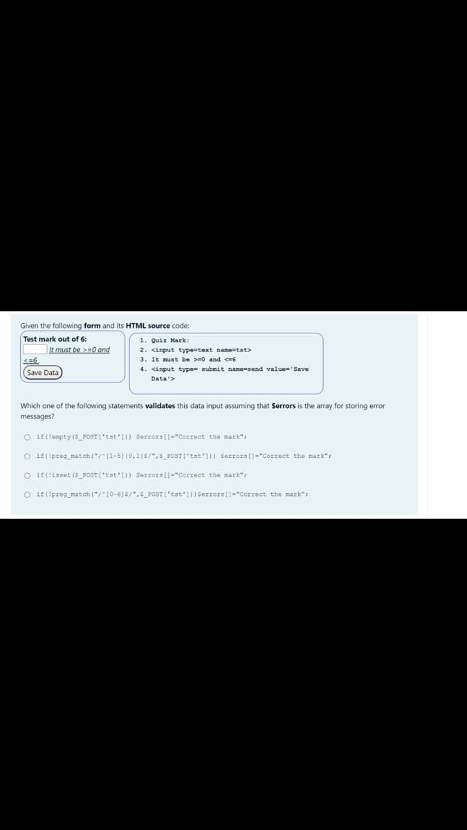 Given the following form and its HTML source code:
Test mark out of 6:
1. Quiz Mark:
2. <input typetext name=tst>
3. It must be >=0 and <6
It must be >=0 and
<=6
4. <input type= submit name=send value='Save
(Save Data
Data'>
Which one of the following statements validates this data input assuming that Serrors is the array for storing error
messages?
O if(!empty (S_POST ['tst'])) Serrors[]="Correct the mark";
O if(!preg_match ("/^[1-5]{0,1)$/",s_POST ('tst'])) Serrors(]="Correct the mark";
O if(!isset (5_POST['tst'])) $errors []="Correct the mark";
O if(!preg_match ("/^[0-6]$/",s_POST['tst')) $errors(]="Correct the mark":
