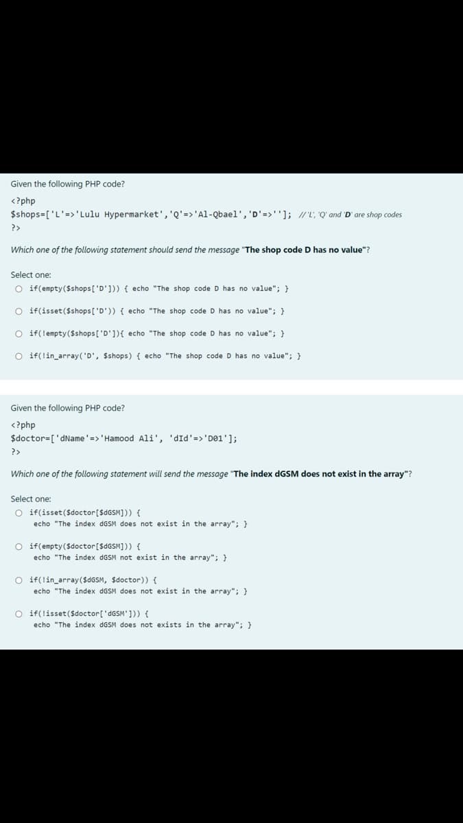 Given the following PHP code?
<?php
$shops=['L'=>'Lulu Hypermarket','Q'=>'Al-Qbael', 'D'=>'']; //L, "Q' and 'D' are shop codes
?>
Which one of the following statement should send the message "The shop code D has no value"?
Select one:
O if(empty($shops['D'])) { echo "The shop code D has no value"; }
O if(isset($shops['D')) { echo "The shop code D has no value"; }
O if(lempty($shops['D']){ echo "The shop code D has no value"; }
O if(lin_array('D', $shops) { echo "The shop code D has no value"; }
Given the following PHP code?
<?php
$doctor=['dName'=>'Hamood Ali', 'dId'=>'D01'];
?>
Which one of the following statement will send the message "The index dGSM does not exist in the array"?
Select one:
O if(isset ($doctor[$dGSM])) {
echo "The index dGSM does not exist in the array"; }
O if(empty($doctor[$GGSM])) {
echo "The index dGSM not exist in the array"; }
O if(lin_array($4GSM, $doctor)) {
echo "The index DGSM does not exist in the array"; }
O if(lisset ($doctor['dGSM'])) {
echo "The index dGSM does not exists in the array"; }
