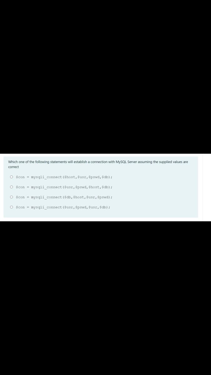 Which one of the following statements will establish a connection with MYSQL Server assuming the supplied values are
correct
O scon = mysqli_connect ($host, $usr, $pswd, $db) ;
O școn = mysqli connect ($usr, $pswd, $host, $db);
O școn = mysqli_connect ($db, $host,$usr,$pswd);
O școn = mysqli_connect ($usr,$pswd, $usr,$db);
