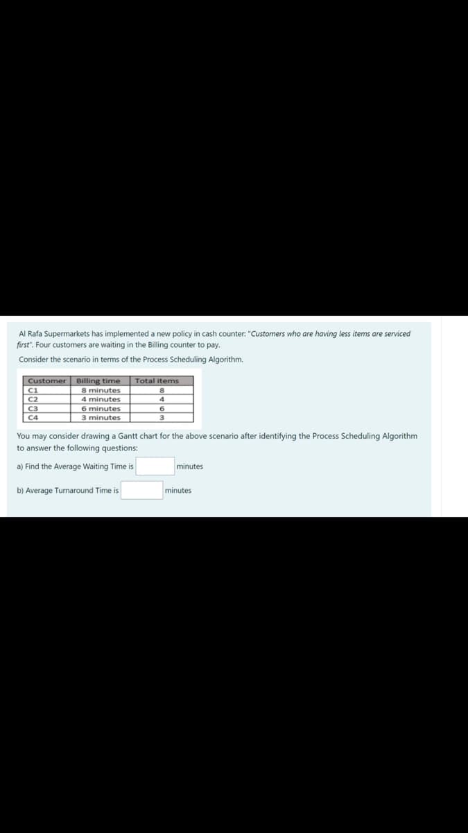 Al Rafa Supermarkets has implemented a new policy in cash counter: "Customers who are having less items are serviced
first". Four customers are waiting in the Billing counter to pay.
Consider the scenario in terms of the Process Scheduling Algorithm.
Customer Billing time
Ci
C2
C3
Total items
8 minutes
4 minutes
6 minutes
3 minutes
4
C4
3
You may consider drawing a Gantt chart for the above scenario after identifying the Process Scheduling Algorithm
to answer the following questions:
a) Find the Average Waiting Time is
minutes
b) Average Turnaround Time is
minutes
