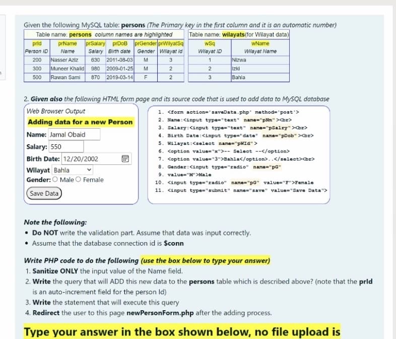 Given the following MySQL table: persons (The Primary key in the first column and it is an automatic number)
Table name: wilayats (for Wilayat data)
wsq
Table name: persons column names are highlighted
prid
prName prSalary prDoB prGender prWilyatsq
wName
Person ID
Gender Wilayat id
Salary Birth date
630 2011-08-03
Muneer Khalid 980 2009-01-25
870 2019-03-14
Name
Wilayat ID
Wilayat Name
Nasser Aziz
Nizwa
Izki
Bahla
200
M
3
300
M
2
Rawan Sami
500
F
3
2. Given also the following HTML form page and its source code that is used to add data to MYSQL database
Web Browser Output
1. <form action='saveData.php' method='post'>
2. Name :<input type="text" name="pNm" >br>
3. Salary:<input type="text" name="pSalry" >br>
4. Birth Date:<input type="date" name="pDob" ><br>
5. Wilayat:<select name="pWId">
6. <option value="x">-- Select --</option>
7. <option value="3">Bahla</option>..</select><br>
8. Gender:<input type="radio" name="pG"
9. value="M">Male
Adding data for a new Person
Name: Jamal Obaid
Salary: 550
Birth Date: 12/20/2002
Wilayat Bahla
Gender: O Male O Female
10. <input type="radio" name="pG" value="F">Female
11. <input type="submit" name="save" value="Save Data">
Save Data
Note the following:
• Do NOT write the validation part. Assume that data was input correctly.
• Assume that the database connection id is $conn
Write PHP code to do the following (use the box below to type your answer)
1. Sanitize ONLY the input value of the Name field.
2. Write the query that will ADD this new data to the persons table which is described above? (note that the prld
is an auto-increment field for the person Id)
3. Write the statement that will execute this query
4. Redirect the user to this page newPersonForm.php after the adding process.
Type your answer in the box shown below, no file upload is
