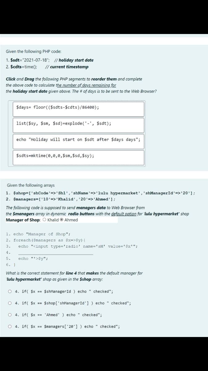 Given the following PHP code:
1. $sdt="2021-07-18"; // holiday start date
2. $cdts=time();
// current timestamp
Click and Drag the following PHP segments to reorder them and complete
the above code to calculate the number of days remaining for
the holiday start date given above. The # of days is to be sent to the Web Browser?
$days= floor( ($sdts-$cdts)/86400);
list($sy, $sm, $sd)=explode('-', $sdt);
echo "Holiday will start on $sdt after $days days";
$sdts=mktime(0,0,0,$sm,$sd,$sy);
Given the following arrays
1. $shop=['shCode'=>'Sh1','shName'=>'lulu hypermarket','shManagerId'=>'20'];
2. Şmanagers=['10'=>'Khalid','20'=>'Ahmed'];
The following code is supposed to send managers data to Web Browser from
the $managers array in dynamic radio buttons with the default option for 'lulu hypermarket' shop
Manager of Shop: O Khalid © Ahmed
1. echo "Manager of Shop";
2. foreach ($managers as $x=>$y) {
3.
echo "<input type='radio' name='sM' value='$x'";
4.
5.
echo "'>$y";
6. }
What is the correct statement for line 4 that makes the default manager for
"lulu hypermarket' shop as given in the $shop array:
O 4. if( $x == $shManagerId ) echo " checked";
O 4. if( $x == $shop['shManagerId'] ) echo " checked";
O 4. if( $x == 'Ahmed' ) echo " checked";
O 4. if( $x == $managers['20'] ) echo " checked";
