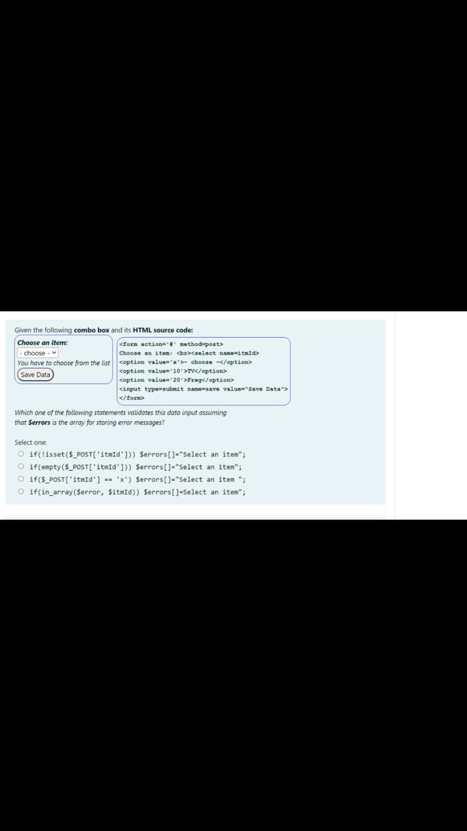 Given the following combo box and its HTML source code:
Choose an item:
-choose - v
You have to choose from the list coption value='x'>- choose -</option>
Save Data)
<form action'' method-post>
Choose an item: <br><select name-itmId>
<option value='10'>TV</option>
coption value 20'>Freg</option>
<input type=submit name=save value="Save Data">
</form>
Which one of the following statements validates this data input assuming
that Serrors is the array for storing error messages?
Select one:
O if(!isset($_POST['itmId'])) $errors[]="Select an item";
O if(empty($_POST['itmīd'])) Serrors[]="Select an item";
O if($_POST['itmId'] == 'x') $errors[]="Select an item ";
O if(in_array($error, $itmīd)) Serrors[]=Select an item";
