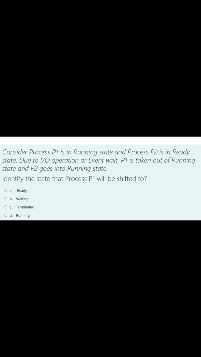 Consider Process P1 is in Running state and Process P2 is in Ready
state. Due to 1/O operation or Event wait, P1 is taken out of Running
state and P2 goes into Running state.
Identify the state that Process P1 will be shifted to?
O a. Ready
O b. Waiting
O. Terminated
O d. Running
