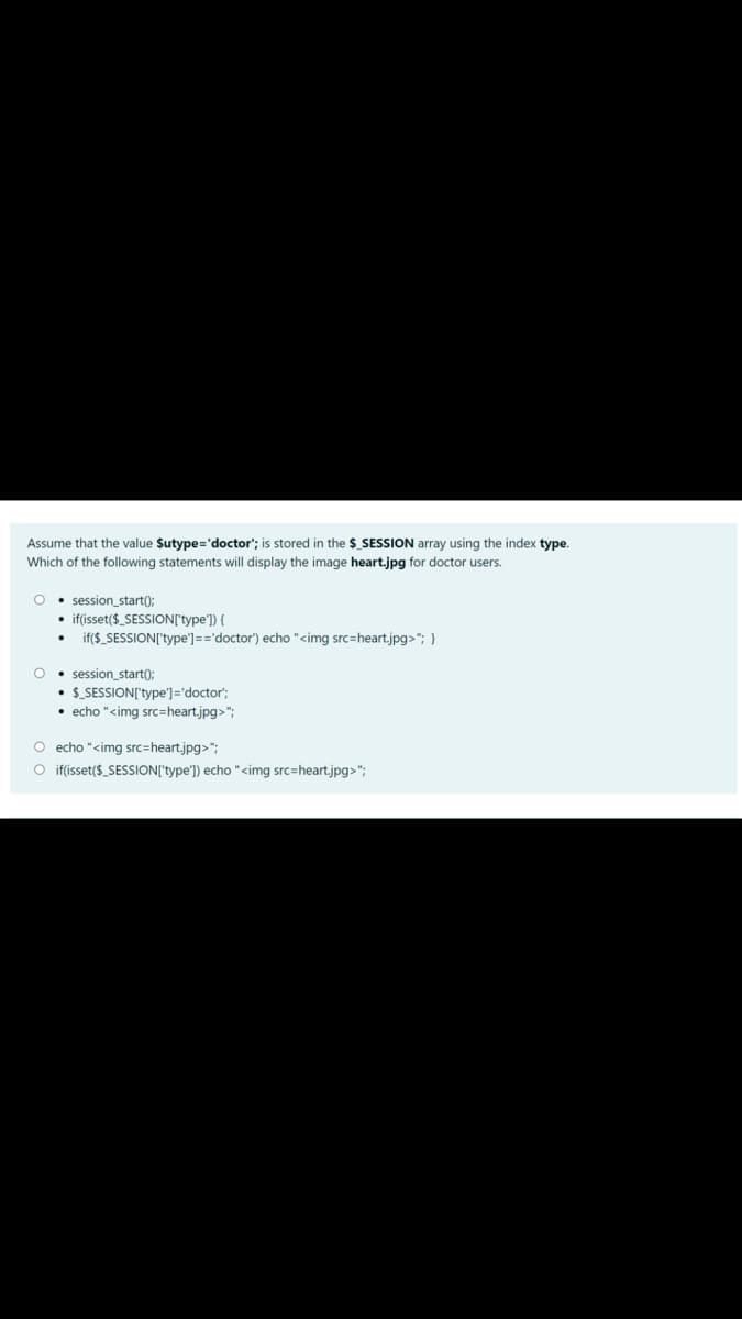 Assume that the value $utype='doctor'; is stored in the $_SESSION array using the index type.
Which of the following statements will display the image heart.jpg for doctor users.
• session_start();
• if(isset($_SESSION['type']) {
if($_SESSION['type']=='doctor") echo "<img src=heart.jpg>"; }
O • session_start():
$_SESSION['type']='doctor';
• echo "<img src=heart.jpg>";
O echo "<img src=heart.jpg>";
O if(isset($_SESSION['type']) echo "<img src=heart.jpg>";
