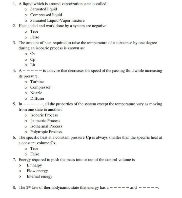 1. A liquid which is around vaporization state is called:
o Saturated liquid
o Compressed liquid
o Saturated Liquid-Vapor mixture
2. Heat added and work done by a system are negative.
o True
o False
3. The amount of heat required to raise the temperature of a substance by one degree
during an isobaric process is known as:
o Cv
o Cp
o Lh
- is a devise that decreases the speed of the passing fluid while increasing
4. А -
its pressure.
o Turbine
o Compressor
o Nozzle
o Diffuser
--, all the properties of the system except the temperature vary as moving
5. In -
from one state to another.
o Isobaric Process
o Isometric Process
o Isothermal Process
o Polytropic Process
6. The specific heat at a constant pressure Cp is always smaller than the specific heat at
a constant volume Cv.
o True
o False
7. Energy required to push the mass into or out of the control volume is
o Enthalpy
o Flow energy
o Internal energy
8. The 2nd law of thermodynamic state that energy has a
and
