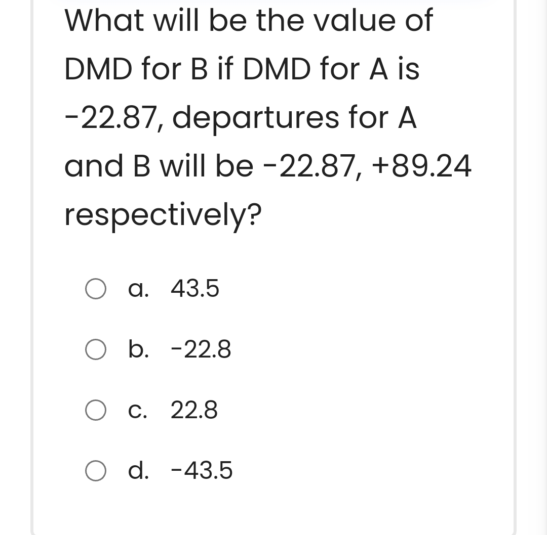 What will be the value of
DMD for B if DMD for A is
-22.87, departures for A
and B will be -22.87, +89.24
respectively?
O a. 43.5
O b. -22.8
O c. 22.8
O d. -43.5