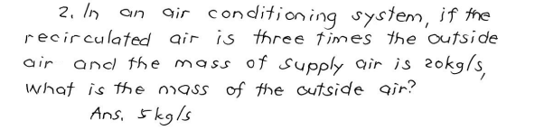 2. In an air conditioning system, if the
recirculated
air is three times the outside
air and the mass of supply air is zokg/s,
what is the mass of the outside air?
Ans. 5kg/s