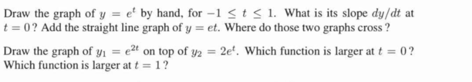 Draw the graph of y = et by hand, for -1 ≤ t ≤ 1. What is its slope dy/dt at
t = 0? Add the straight line graph of y = et. Where do those two graphs cross?
Draw the graph of y₁ = e²t on top of y2 = 2et. Which function is larger at t = 0?
Which function is larger at t = 1?