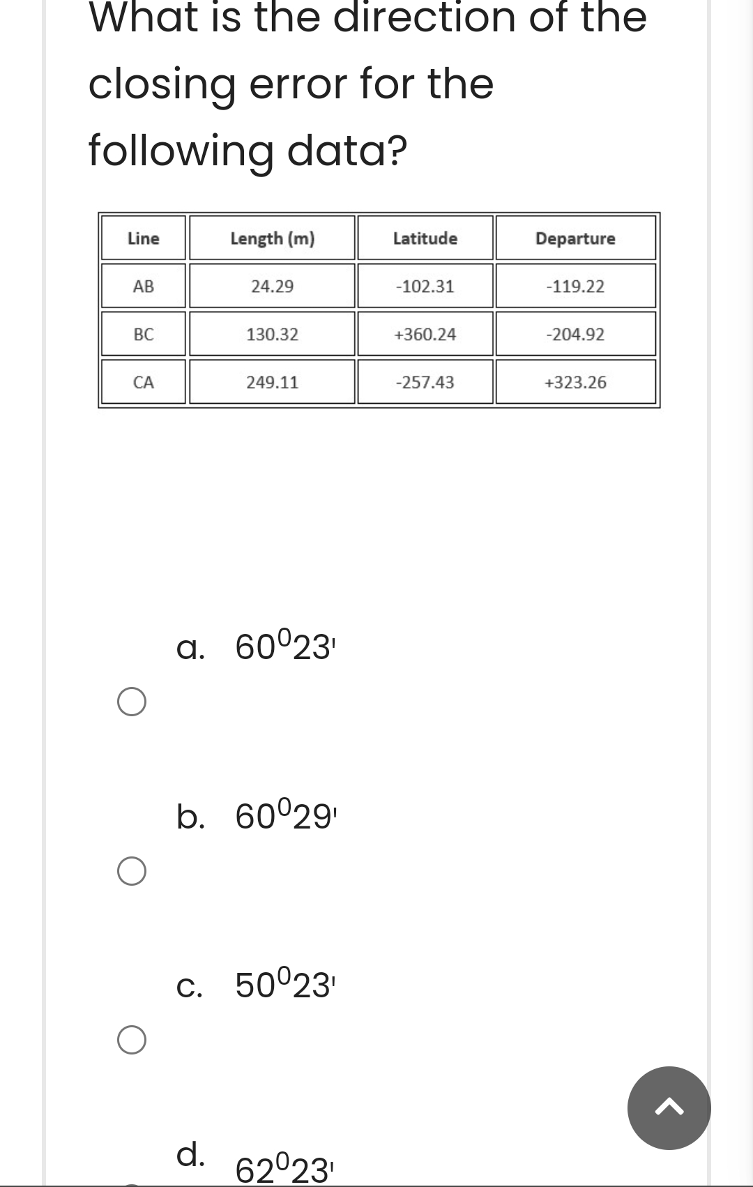 What is the direction of the
closing error for the
following data?
Line
AB
BC
CA
Length (m)
24.29
130.32
d.
249.11
a. 60°23¹
b. 60°29¹
c. 50⁰23¹
62023¹
Latitude
-102.31
+360.24
-257.43
Departure
-119.22
-204.92
+323.26