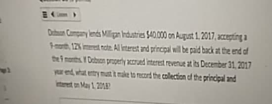 Dobson Company lends Milligan Industries $40,000 on August 1, 2017, accepting a
9-month, 12% interest note. All interest and principal will be paid back at the end of
the 9 months. Dobson properly accrued interest revenue at its December 31, 2017
year end, what entry must it make to record the collection of the principal and
Interent on May 1, 2018