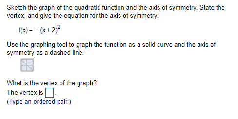 Sketch the graph of the quadratic function and the axis of symmetry. State the
vertex, and give the equation for the axis of symmetry.
f(x) = - (x+ 2)?
Use the graphing tool to graph the function as a solid curve and the axis of
symmetry as a dashed line.
What is the vertex of the graph?
The vertex is
(Type an ordered pair.)
