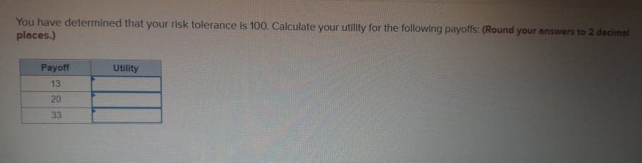 You have determined that your risk tolerance is 100. Calculate your utility for the following payoffs: (Round your answers to 2 decimal
places.)
Payoff
Utility
13
20
33
