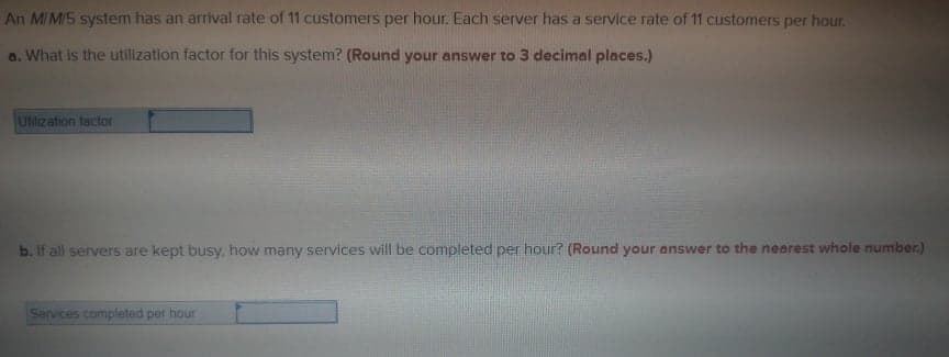 An MIMIS system has an arrival rate of 11 customers per hour. Each server has a service rate of 11 customers per hour.
a. What is the utillization factor for this system? (Round your answer to 3 decimal places.)
Utilization tactor
b. If all servers are kept busy, how many services will be completed per hour? (Round your answer to the nearest whole number.)
Services compieted per hour
