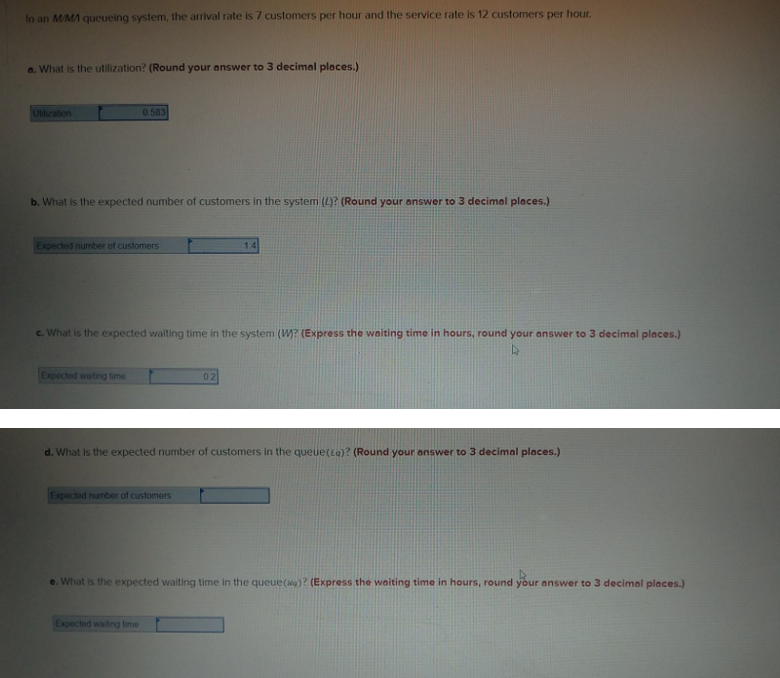 In an M/MA queueing system, the arrival rate is 7 customers per hour and the service rate is 12 customers per hour.
O. What is the utilization? (Round your answer to 3 decimal places.)
Ultilzation
0583
b. What is the expected number of customers in the system (4)? (Round your answer to 3 decimal places.)
Expected number of customers
14
c. What is the expected waiting time in the system (W? (Express the woiting time in hours, round your answer to 3 decimal places.)
Expected waitng time
02
d. What is the expected number of customers in the queue(ta)? (Round your answer to 3 decimal places.)
Expected number of customers
e. What is the expected waiting time in the queue(a)? (Express the waiting time in hours, round your answer to 3 decimal places.)
Expected watng time
