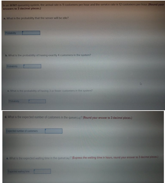 In an M/MA queueing system, the arrival rate is 9 customers per hour and the service rate is 12 customers per hour. (Round your
answers to 3 decimal places.)
a. What is the probability that the server will be idle?
Probability
b. What is the probability of having exactly 4 customers in the system?
Probability
c. What is the probability of having 3 or fewer customers in the system?
Prubabty
d. What is the expected number of customers in the queue(La)? (Round your answer to 3 decimal pleces.)
Expected number of customers
e. What is the expected waiting time in the queue(Ng)? (Express the waiting time in hours, round your answer to 3 decimal pleces)
Expected wasting time
