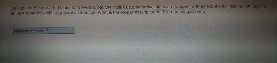 On a toll road, there are 3 lanes for drivers to pay their toll. Customer arrival times are random, with an exponential distribution. Service
times are random, with a general distribution. What is the proper description for this queueing system?
Proper description
