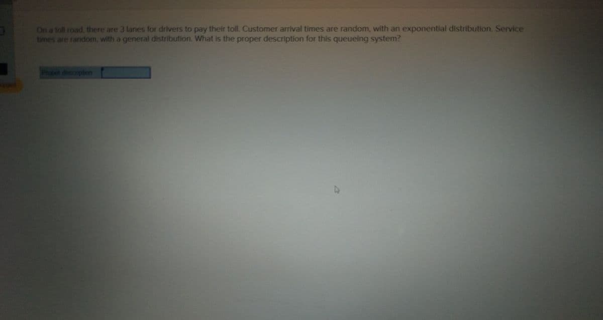 On a toll road, there are 3 lanes for drivers to pay their toll. Customer arrival times are random, with an exponential distribution. Service
times are random, with a general distribution. What is the proper description for this queueing system?
Propet descriplion
