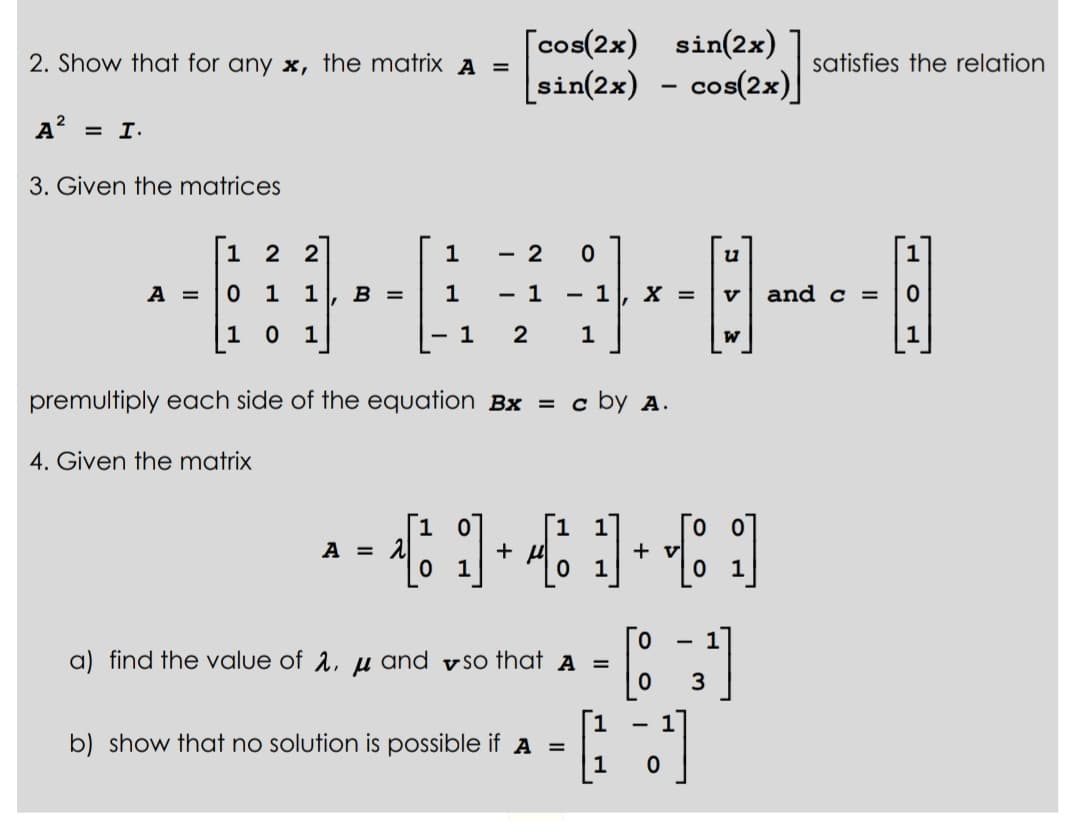 2. Show that for any x, the matrix A =
A² = I.
3. Given the matrices
A =
1 22
1
2
----0--0
1 1 B = 1
1
1 X = V and c =
1 2 1
1
1
premultiply each side of the equation Bx = c by A.
4. Given the matrix
[1 0
[cos(2x) sin(2x)
[sin(2x) − cos(2x)]
-
A = 2
0 1
+ μ
0
1
1
a) find the value of 2, u and so that A =
1
b) show that no solution is possible if A =
u
W
satisfies the relation
+ v
[1]
[8¹]
1
3