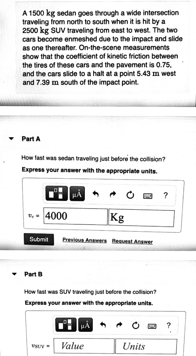 A 1500 kg sedan goes through a wide intersection
traveling from north to south when it is hit by a
2500 kg SUV traveling from east to west. The two
cars become enmeshed due to the impact and slide
as one therèafter. On-the-scene measurements
show that the coefficient of kinetic friction between
the tires of these cars and the pavement is 0.75,
and the cars slide to a halt at a point 5.43 m west
and 7.39 m south of the impact point.
Part A
How fast was sedan traveling just before the collision?
Express your answer with the appropriate units.
HA
Vc = 4000
Kg
Submit
Previous Answers Request Answer
Part B
How fast was SUV traveling just before the collision?
Express your answer with the appropriate units.
HA
Value
Units
VSUV =
