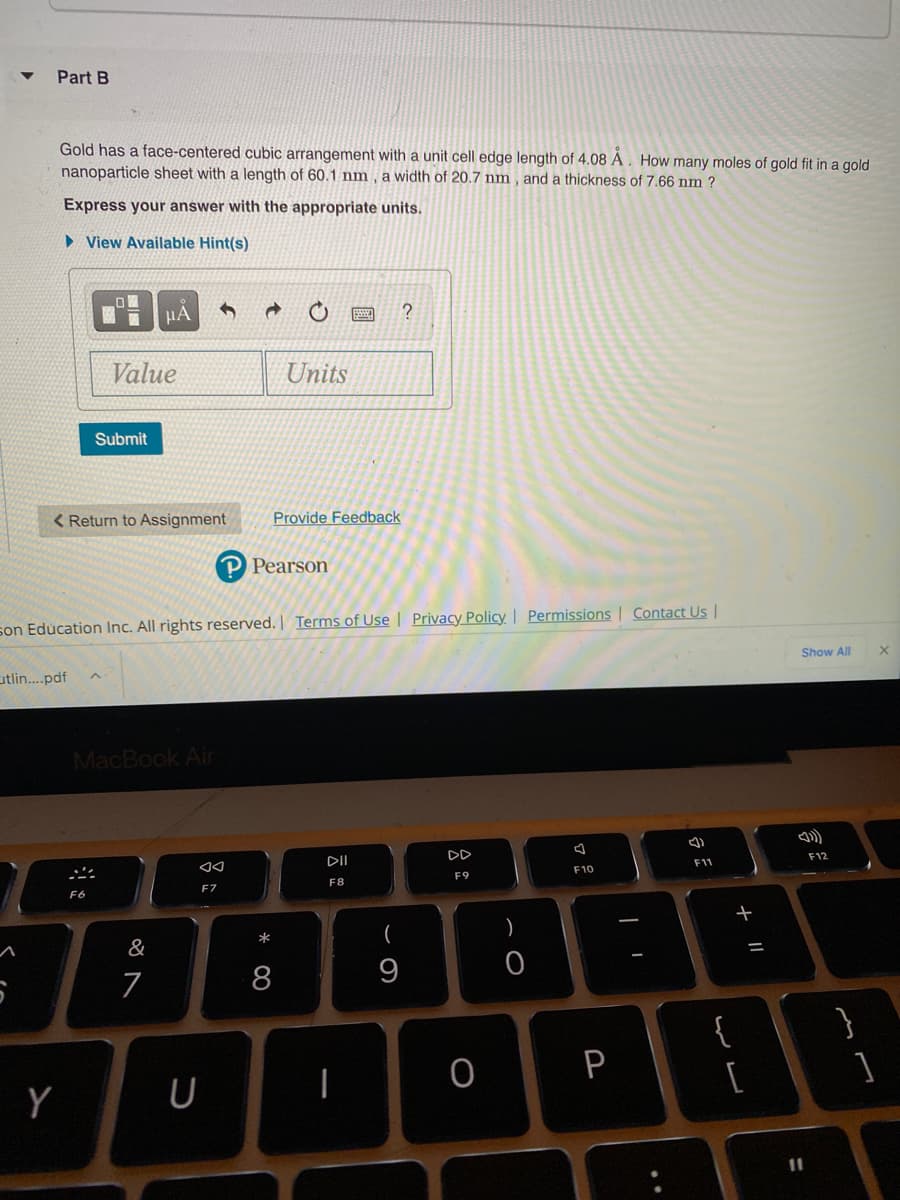 Part B
Gold has a face-centered cubic arrangement with a unit cell edge length of 4.08 A . How many moles of gold fit in a gold
nanoparticle sheet with a length of 60.1 nm, a width of 20.7 nm , and a thickness of 7.66 nm ?
Express your answer with the appropriate units.
> View Available Hint(s)
µA
Value
Units
Submit
< Return to Assignment
Provide Feedback
Pearson
son Education Inc. All rights reserved. | Terms of Use | Privacy Policy | Permissions | Contact Us |
Show All
utlin..pdf
MacBook Air
DII
DD
F12
F11
F10
F8
F7
(
)
&
7
8
9
}
P
Y
11
+ ||
