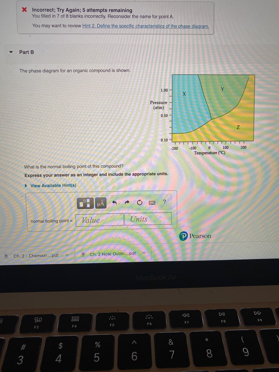 X Incorrect; Try Again; 5 attempts remaining
You filled in 7 of 8 blanks incorrectly. Reconsider the name for point A.
You may want to review Hint 2. Define the specific characteristics of the phase diagram.
Part B
The phase diagram for an organic compound is shown.
1.00 -
Pressure
(atm)
0.50
0.10
-200
-100
100
200
Temperature (°C)
What is the normal boiling point of this compound?
Express your answer as an integer and include the appropriate units.
> View Available Hint(s)
HẢ
normal boiling point =
Value.
Units
P Pearson
Ch. 2 - Chemistr..pdf
Ch. 2 Note Outlin..pdf
MacBook Air
DII
DD
D00
F8
F9
F7
E5
F6
F3
F4
&
#3
2$
6
8
3
