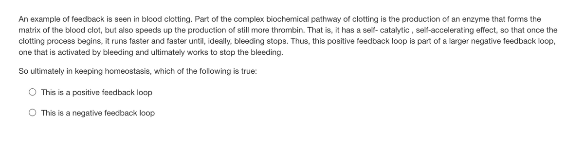 An example of feedback is seen in blood clotting. Part of the complex biochemical pathway of clotting is the production of an enzyme that forms the
matrix of the blood clot, but also speeds up the production of still more thrombin. That is, it has a self-catalytic, self-accelerating effect, so that once the
clotting process begins, it runs faster and faster until, ideally, bleeding stops. Thus, this positive feedback loop is part of a larger negative feedback loop,
one that is activated by bleeding and ultimately works to stop the bleeding.
So ultimately in keeping homeostasis, which of the following is true:
This is a positive feedback loop
This is a negative feedback loop