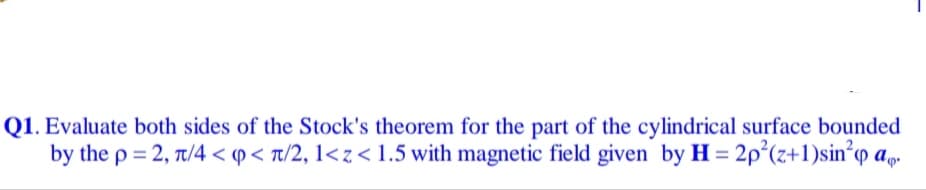 1. Evaluate both sides of the Stock's theorem for the part of the cylindrical surface bounded
by the p = 2, 7/4 < p < t/2, 1<z<1.5 with magnetic field given by H = 2p²(z+1)sin°q ap.
