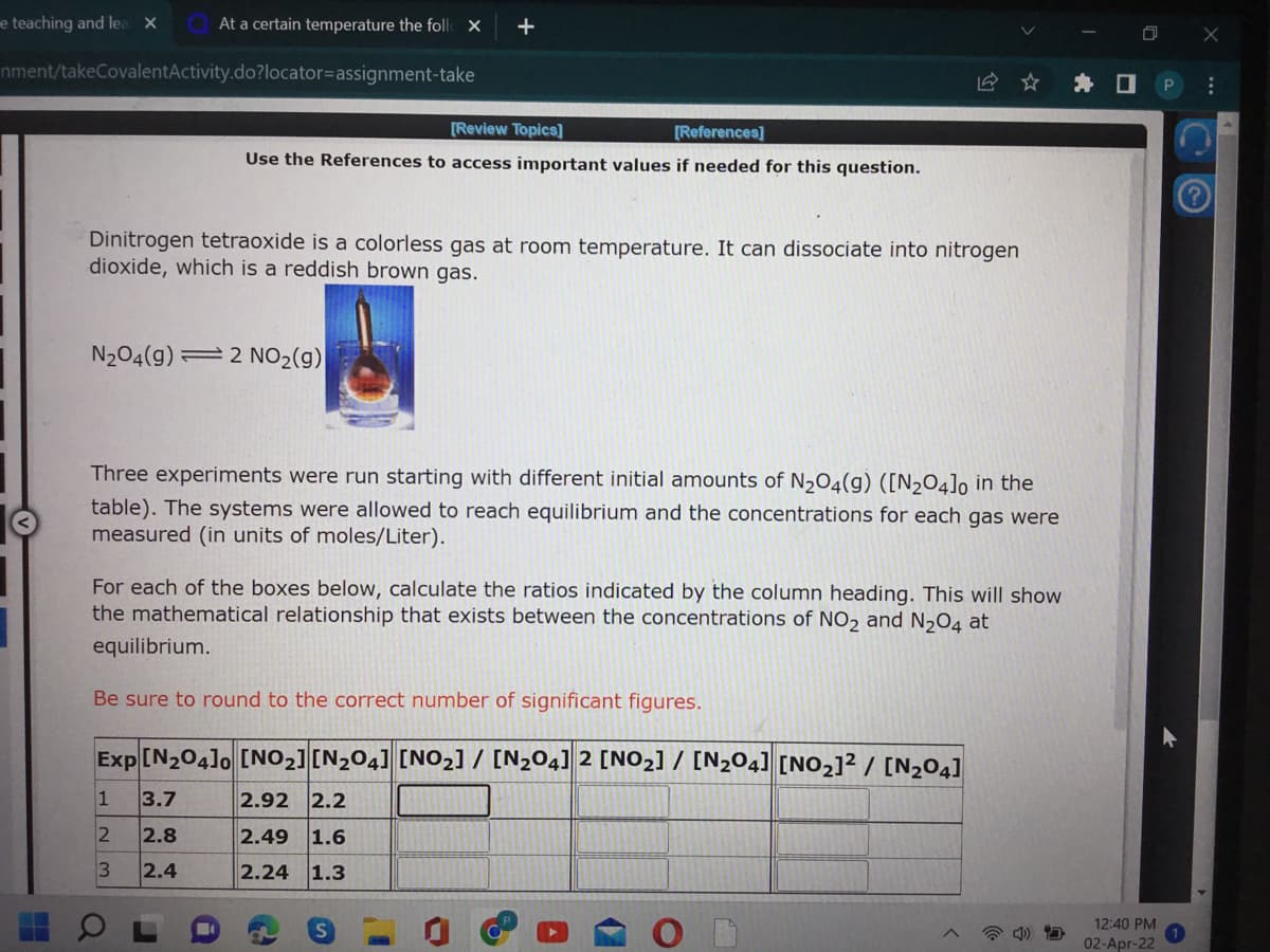 e teaching and lea x
At a certain temperature the foll X
+
nment/takeCovalentActivity.do?locator=Dassignment-take
海口
[Review Topics]
[References]
Use the References to access important values if needed for this question.
Dinitrogen tetraoxide is a colorless gas at room temperature. It can dissociate into nitrogen
dioxide, which is a reddish brown gas.
N204(g) =2 NO2(g)
Three experiments were run starting with different initial amounts of N2O4(g) ([N204]o in the
table). The systems were allowed to reach equilibrium and the concentrations for each gas were
measured (in units of moles/Liter).
For each of the boxes below, calculate the ratios indicated by the column heading. This will show
the mathematical relationship that exists between the concentrations of NO, and N,04 at
equilibrium.
Be sure to round to the correct number of significant figures.
Exp[N204]o [NO2][N2O4] [NO2] / [N2O4] 2 [NO2] / [N204] [NO2]² / [N204]
3.7
2.92 2.2
2.8
2.49
1.6
2.4
2.24 1.3
12:40 PM
02-Apr-22
1.
