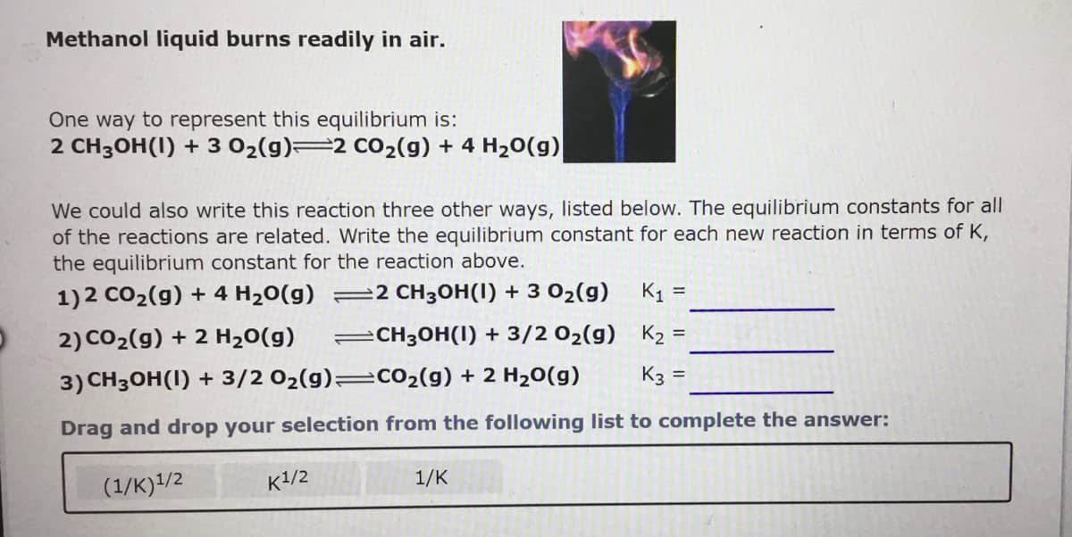 Methanol liquid burns readily in air.
One way to represent this equilibrium is:
2 CH3OH(1) + 3 02(g)=2 cO2(g) + 4 H20(g)
We could also write this reaction three other ways, listed below. The equilibrium constants for all
of the reactions are related. Write the equilibrium constant for each new reaction in terms of K,
the equilibrium constant for the reaction above.
1)2 CO2(g) + 4 H20(g) =2 CH3OH(I) + 3 02(g)
K1 =
2) CO2(g) + 2 H20(g)
CH3OH(1) + 3/2 02(g) K2 =
3) CH3OH(I) + 3/2 02(g)=CO2(g) + 2 H20(g)
K3 =
Drag and drop your selection from the following list to complete the answer:
(1/K)/2
к1/2
1/K
