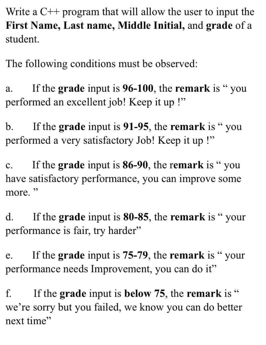 Write a C++ program that will allow the user to input the
First Name, Last name, Middle Initial, and grade of a
student.
The following conditions must be observed:
If the grade input is 96-100, the remark is “ you
performed an excellent job! Keep it up !"
а.
If the grade input is 91-95, the remark is “ you
performed a very satisfactory Job! Keep it up
b.
If the grade input is 86-90, the remark is “ you
have satisfactory performance, you can improve some
с.
more. "
d.
If the grade input is 80-85, the remark is “ your
performance is fair, try harder"
If the grade input is 75-79, the remark is “ your
performance needs Improvement, you can do it"
е.
If the grade input is below 75, the remark is
we're sorry but you failed, we know you can do better
f.
next time"
