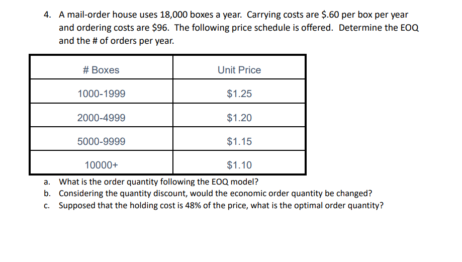 4. A mail-order house uses 18,000 boxes a year. Carrying costs are $.60 per box per year
and ordering costs are $96. The following price schedule is offered. Determine the EOQ
and the # of orders per year.
# Boxes
Unit Price
1000-1999
$1.25
2000-4999
$1.20
5000-9999
$1.15
10000+
$1.10
a. What is the order quantity following the EOQ model?
b. Considering the quantity discount, would the economic order quantity be changed?
c. Supposed that the holding cost is 48% of the price, what is the optimal order quantity?