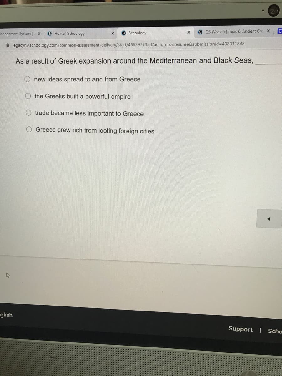lanagement System | x
8 Home | Schoology
9 Schoology
S 03 Week 6 | Topic 6: Ancient Gre x
i legacynv.schoology.com/common-assessment-delivery/start/4663977838?action=Donresume&submissionld%3D402011242
As a result of Greek expansion around the Mediterranean and Black Seas,
O new ideas spread to and from Greece
O the Greeks built a powerful empire
O trade became less important to Greece
O Greece grew rich from looting foreign cities
glish
Support | Scho

