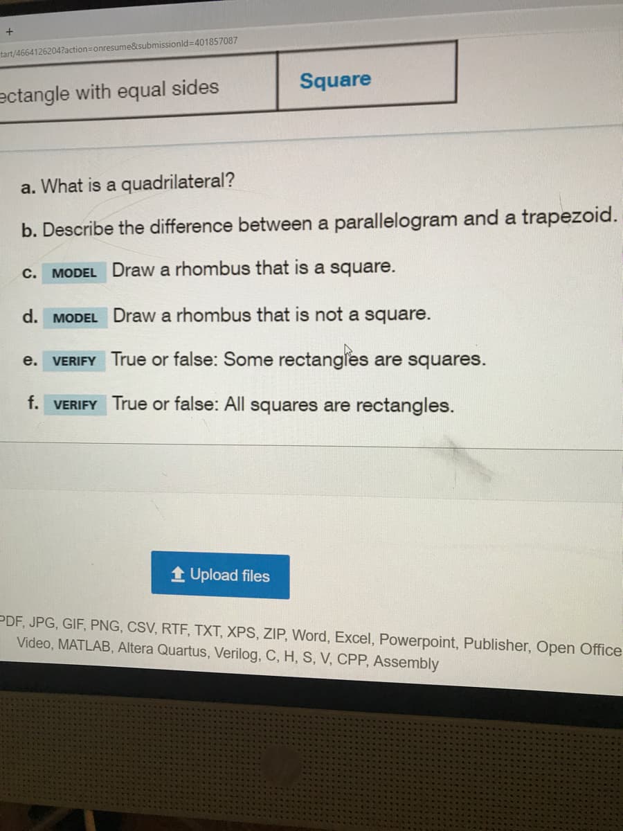 tart/4664126204?action=Donresume&submissionld=401857087
Square
ectangle with equal sides
a. What is a quadrilateral?
b. Describe the difference between a parallelogram and a trapezoid.
с.
MODEL Draw a rhombus that is a square.
d. MODEL Draw a rhombus that is not a square.
VERIFY True or false: Some rectangles are squares.
е.
f. VERIFY True or false: All squares are rectangles.
1 Upload files
PDF, JPG, GIF, PNG, CSV, RTF, TXT, XPS, ZIP, Word, Excel, Powerpoint, Publisher, Open Office
Video, MATLAB, Altera Quartus, Verilog, C, H, S, V, CPP, Assembly
