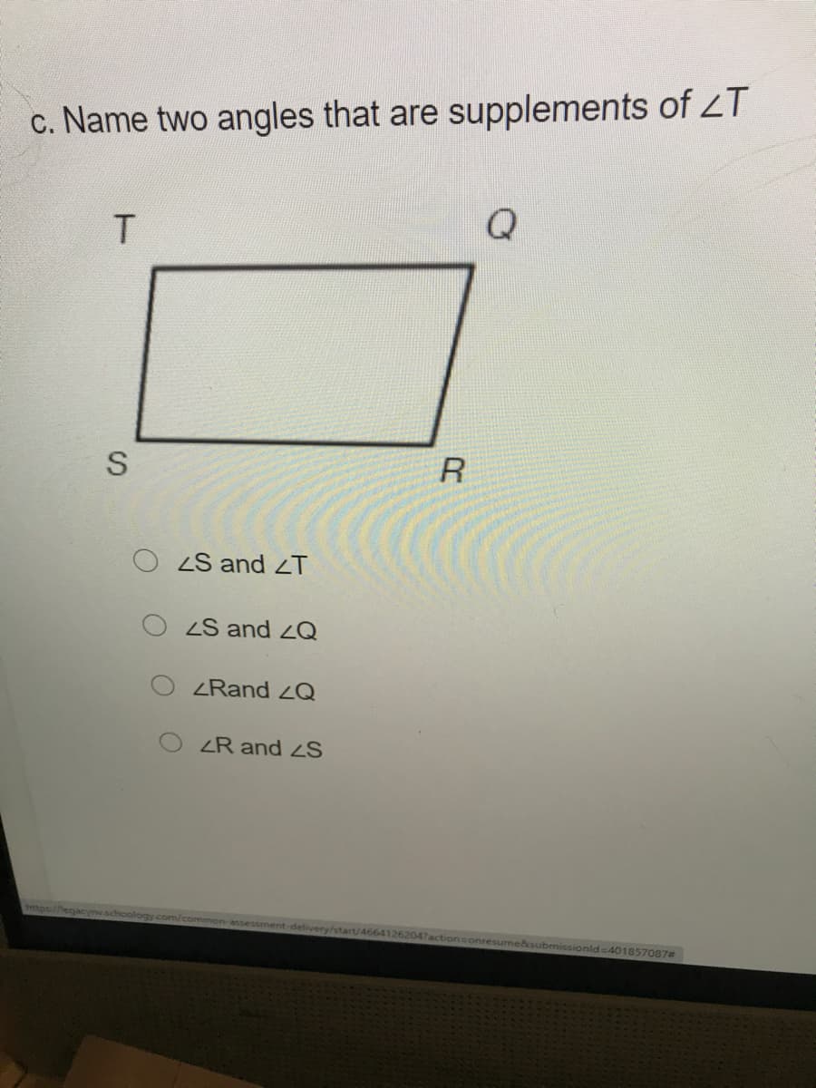 c. Name two angles that are supplements of LT
Q
R
ZS and T
ZS and 2Q
ZRand LQ
ZR and S
https:
com/common-assessment-delivery/start/46641262047actionsonresun
ksubmissionld-401857087#
