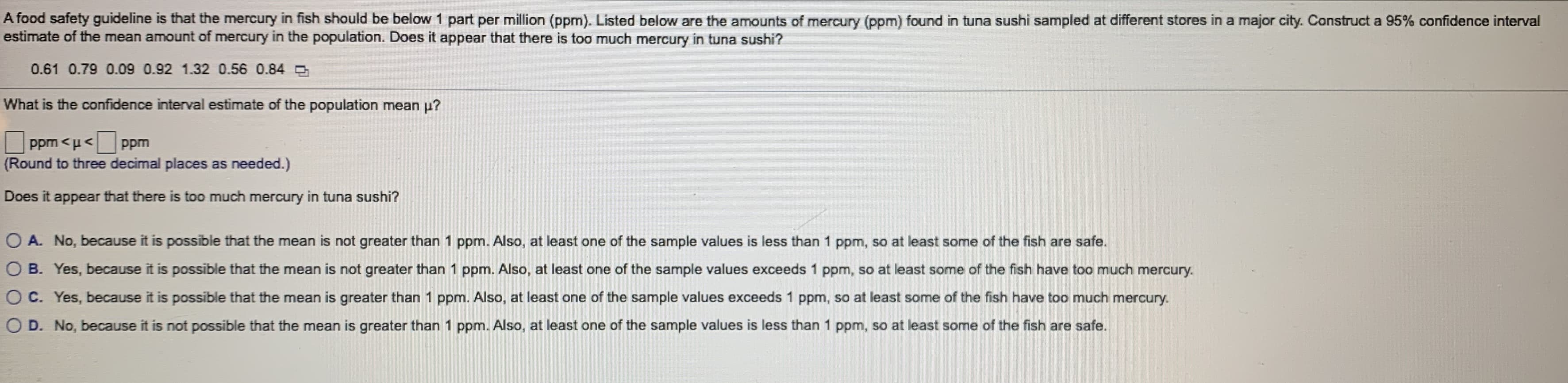 A food safety guideline is that the mercury in fish should be below 1 part per million (ppm). Listed below are the amounts of mercury (ppm) found in tuna sushi sampled at different stores in a major city. Construct a 95% confidence interval
estimate of the mean amount of mercury in the population. Does it appear that there is too much mercury in tuna sushi?
0.61 0.79 0.09 0.92 1.32 0.56 0.84
What is the confidence interval estimate of the population mean p?
ppm <u<
Round to three decimal places as needed.)
ppm
Does it appear that there is too much mercury in tuna sushi?
OA. No, because it is possible that the mean is not greater than 1 ppm. Also, at least one of the sample values is less than 1 ppm, so at least some of the fish are safe.
OB. Yes, because it is possible that the mean is not greater than 1 ppm. Also, at least one of the sample values exceeds 1 ppm, so at least some of the fish have too much mercury.
OC. Yes, because it is possible that the mean is greater than 1 ppm. Also, at least one of the sample values exceeds 1 ppm, so at least some of the fish have too much mercury.
OD. No, because it is not possible that the mean is greater than 1 ppm. Also, at least one of the sample values is less than 1 ppm, so at least some of the fish are safe.
