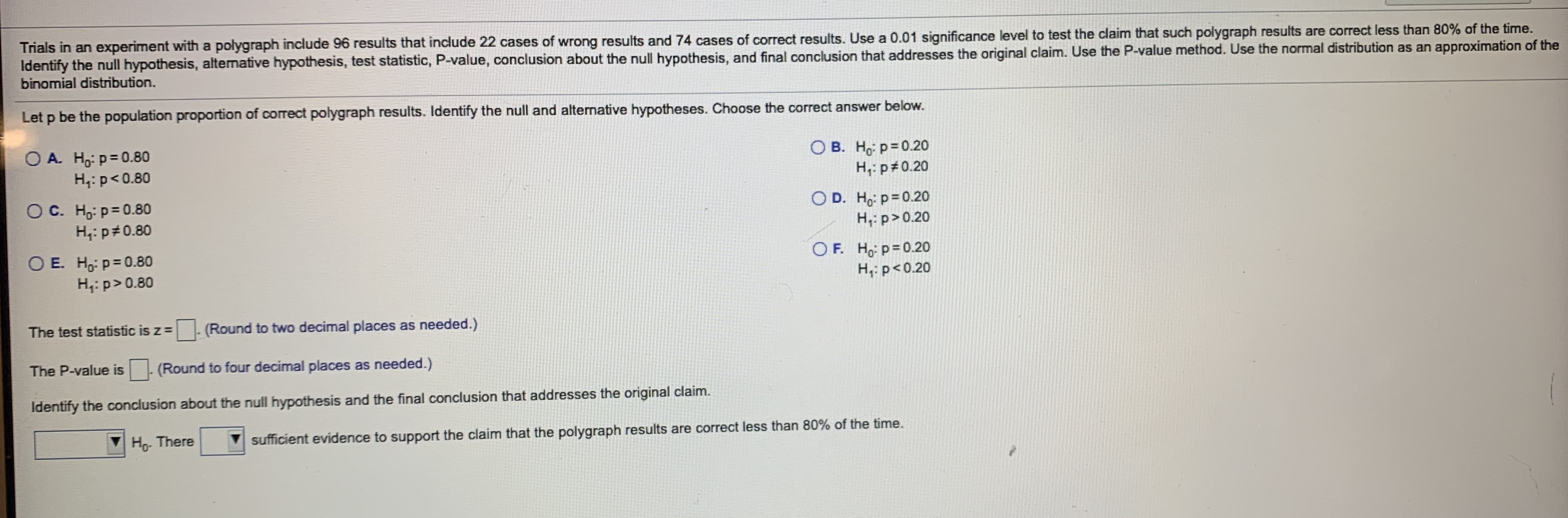 Trials in an experiment with a polygraph include 96 results that include 22 cases of wrong results and 74 cases of correct results. Use a 0.01 significance level to test the claim that such polygraph results are correct less than 80% of the time.
Identify the null hypothesis, altenative hypothesis, test statistic, P-value, conclusion about the null hypothesis, and final conclusion that addresses the original claim. Use the P-value method. Use the normal distribution as an approximation of the
binomial distribution.
or bolow
