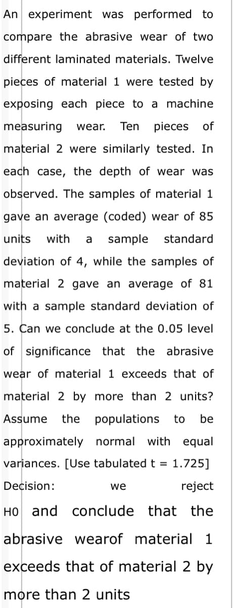 An experiment was performed to
compare the abrasive wear of two
different laminated materials. Twelve
pieces of material 1 were tested by
exposing each piece to a machine
measuring
wear.
Ten
pieces
of
material 2 were similarly tested. In
each case, the depth of wear was
observed. The samples of material 1
gave an average (coded) wear of 85
units
with
a
sample
standard
deviation of 4, while the samples of
material 2 gave an average of 81
with a sample standard deviation of
5. Can we conclude at the 0.05 level
of significance that the abrasive
wear of material 1 exceeds that of
material 2 by more than 2 units?
Assume
the populations
to
be
approximately normal with equal
variances. [Use tabulatedt = 1.725]
Decision:
we
reject
HO and conclude that the
abrasive wearof material 1
exceeds that of material 2 by
more than 2 units
