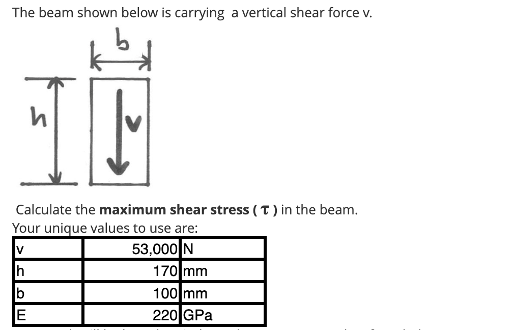 The beam shown below is carrying a vertical shear force v.
Ih
h
Calculate the maximum shear stress (T) in the beam.
Your unique values to use are:
V
53,000 N
E
↓
170 mm
100 mm
220 GPa