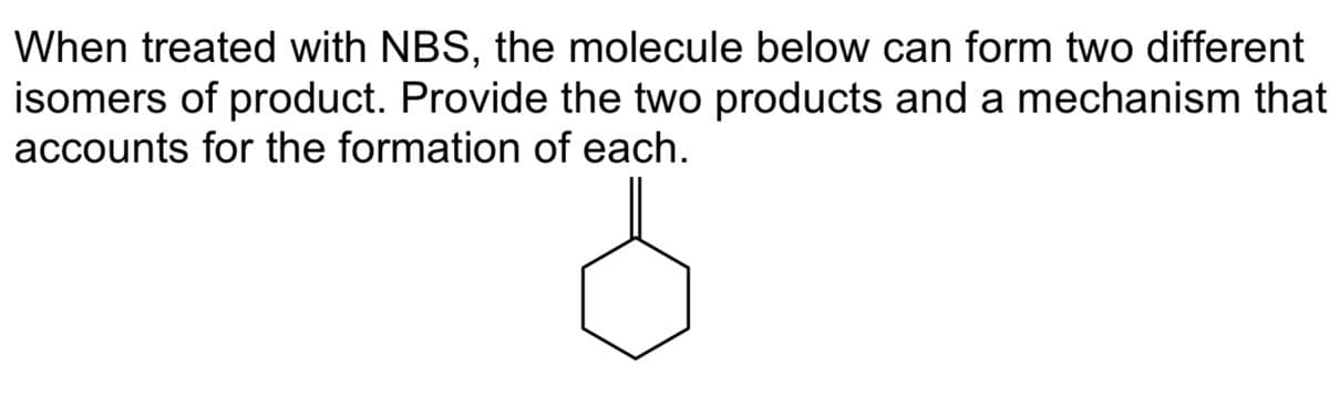 When treated with NBS, the molecule below can form two different
isomers of product. Provide the two products and a mechanism that
accounts for the formation of each.